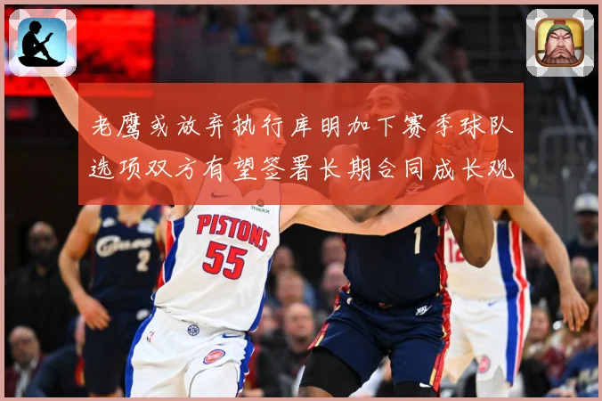 老鹰或放弃执行库明加下赛季球队选项双方有望签署长期合同成长观察
