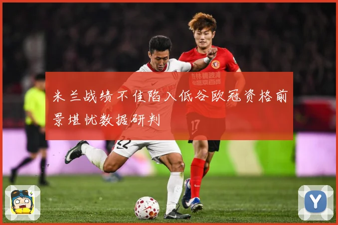米兰战绩不佳陷入低谷欧冠资格前景堪忧数据研判