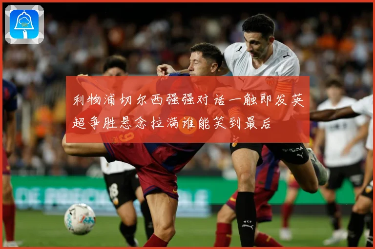 利物浦切尔西强强对话一触即发英超争胜悬念拉满谁能笑到最后