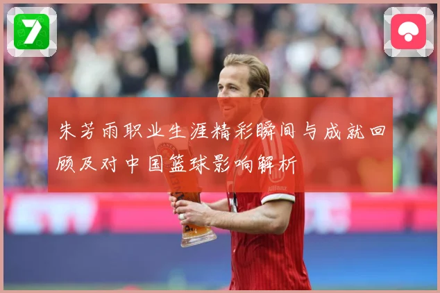 朱芳雨职业生涯精彩瞬间与成就回顾及对中国篮球影响解析