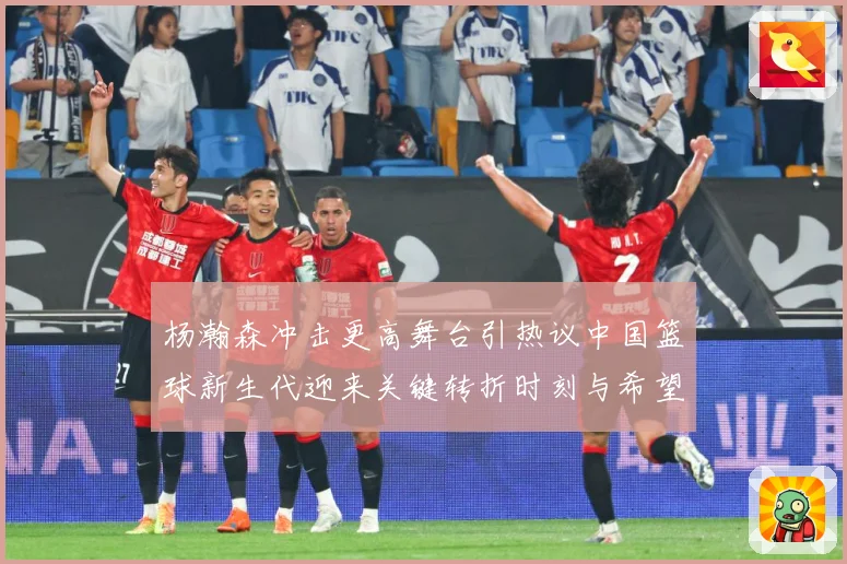 杨瀚森冲击更高舞台引热议中国篮球新生代迎来关键转折时刻与希望