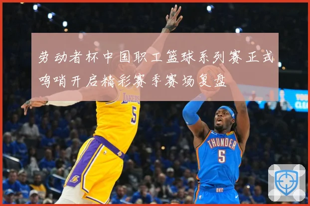 劳动者杯中国职工篮球系列赛正式鸣哨开启精彩赛季赛场复盘