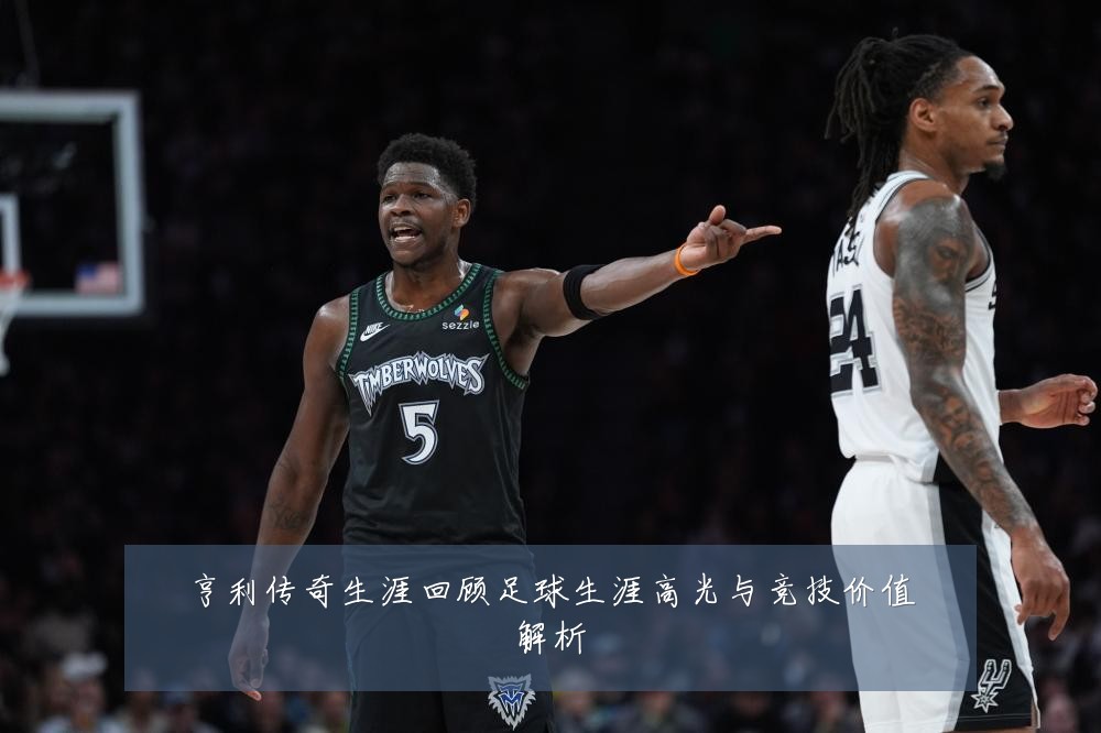 亨利传奇生涯回顾足球生涯高光与竞技价值解析