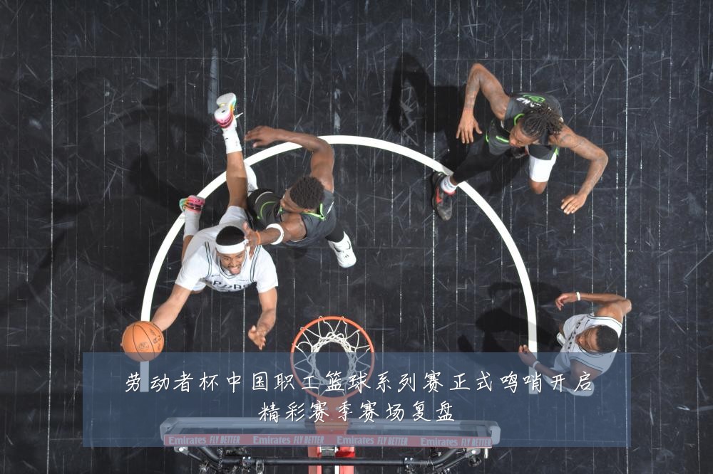 劳动者杯中国职工篮球系列赛正式鸣哨开启精彩赛季赛场复盘